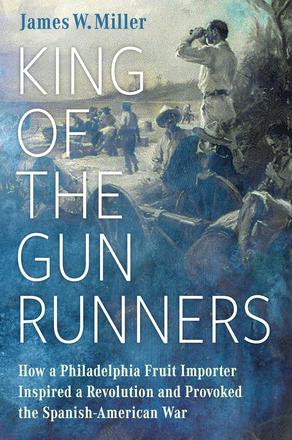 King of the Gunrunners - How a Philadelphia Fruit Importer Inspired a Revolution and Provoked the Spanish-American War